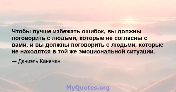 Чтобы лучше избежать ошибок, вы должны поговорить с людьми, которые не согласны с вами, и вы должны поговорить с людьми, которые не находятся в той же эмоциональной ситуации.