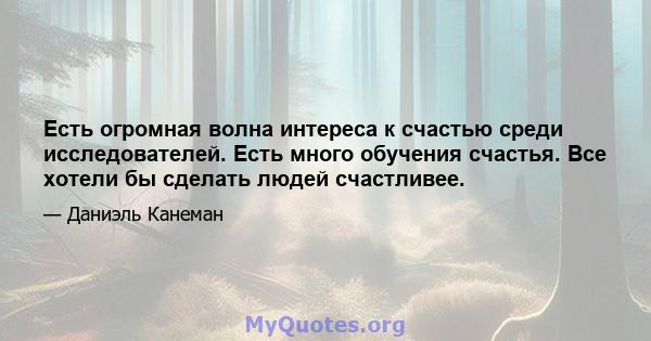 Есть огромная волна интереса к счастью среди исследователей. Есть много обучения счастья. Все хотели бы сделать людей счастливее.