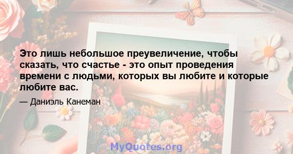 Это лишь небольшое преувеличение, чтобы сказать, что счастье - это опыт проведения времени с людьми, которых вы любите и которые любите вас.