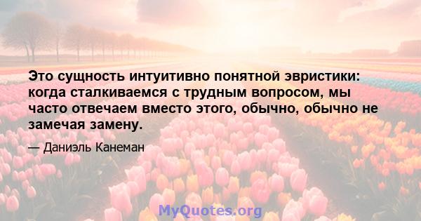 Это сущность интуитивно понятной эвристики: когда сталкиваемся с трудным вопросом, мы часто отвечаем вместо этого, обычно, обычно не замечая замену.