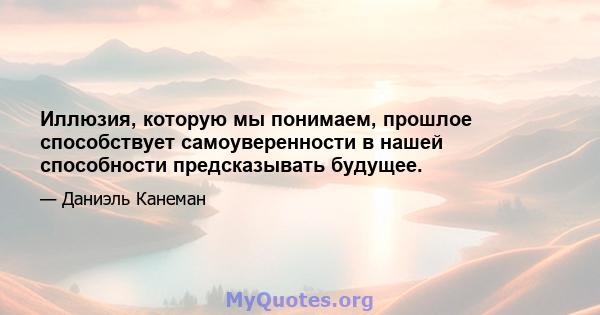 Иллюзия, которую мы понимаем, прошлое способствует самоуверенности в нашей способности предсказывать будущее.