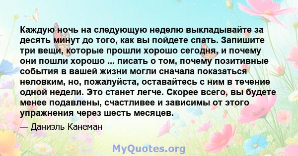 Каждую ночь на следующую неделю выкладывайте за десять минут до того, как вы пойдете спать. Запишите три вещи, которые прошли хорошо сегодня, и почему они пошли хорошо ... писать о том, почему позитивные события в вашей 