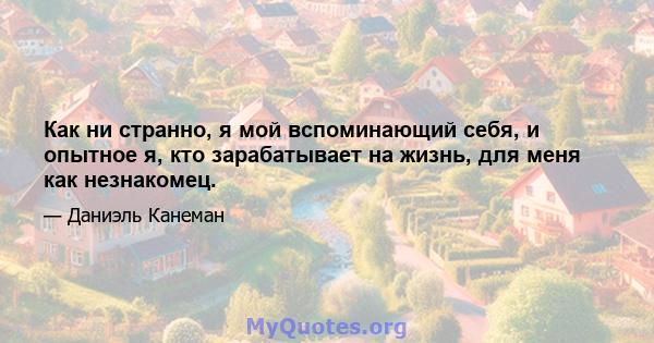 Как ни странно, я мой вспоминающий себя, и опытное я, кто зарабатывает на жизнь, для меня как незнакомец.