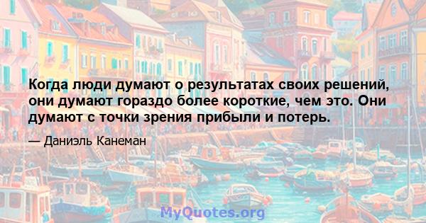 Когда люди думают о результатах своих решений, они думают гораздо более короткие, чем это. Они думают с точки зрения прибыли и потерь.