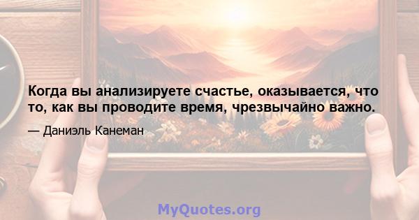 Когда вы анализируете счастье, оказывается, что то, как вы проводите время, чрезвычайно важно.