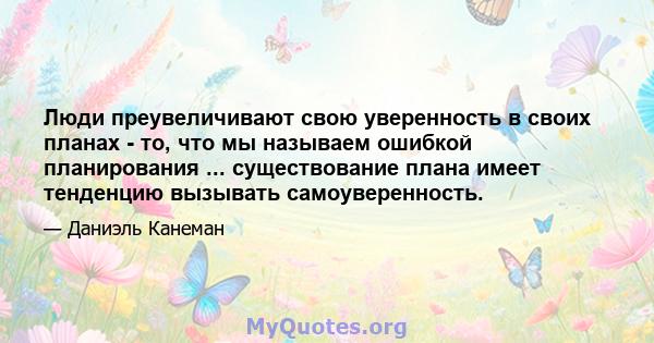 Люди преувеличивают свою уверенность в своих планах - то, что мы называем ошибкой планирования ... существование плана имеет тенденцию вызывать самоуверенность.