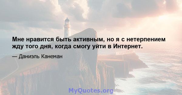 Мне нравится быть активным, но я с нетерпением жду того дня, когда смогу уйти в Интернет.