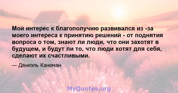 Мой интерес к благополучию развивался из -за моего интереса к принятию решений - от поднятия вопроса о том, знают ли люди, что они захотят в будущем, и будут ли то, что люди хотят для себя, сделают их счастливыми.