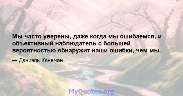 Мы часто уверены, даже когда мы ошибаемся, и объективный наблюдатель с большей вероятностью обнаружит наши ошибки, чем мы.