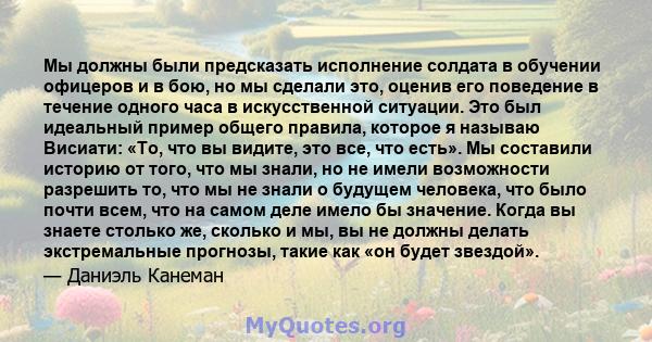 Мы должны были предсказать исполнение солдата в обучении офицеров и в бою, но мы сделали это, оценив его поведение в течение одного часа в искусственной ситуации. Это был идеальный пример общего правила, которое я