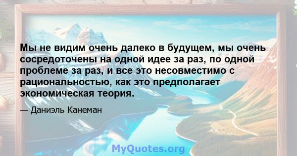 Мы не видим очень далеко в будущем, мы очень сосредоточены на одной идее за раз, по одной проблеме за раз, и все это несовместимо с рациональностью, как это предполагает экономическая теория.