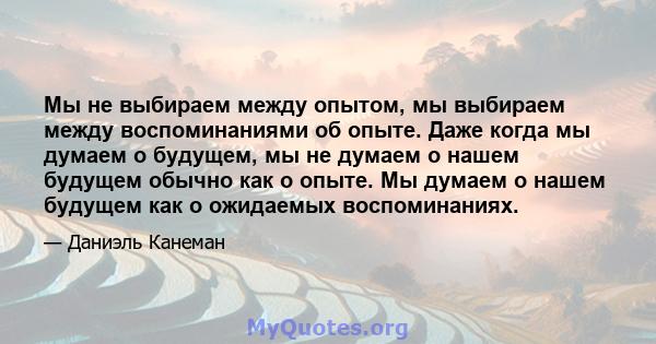 Мы не выбираем между опытом, мы выбираем между воспоминаниями об опыте. Даже когда мы думаем о будущем, мы не думаем о нашем будущем обычно как о опыте. Мы думаем о нашем будущем как о ожидаемых воспоминаниях.