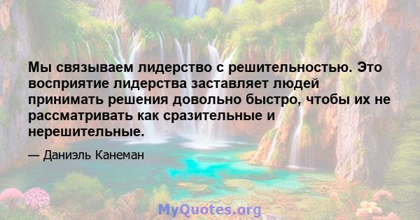 Мы связываем лидерство с решительностью. Это восприятие лидерства заставляет людей принимать решения довольно быстро, чтобы их не рассматривать как сразительные и нерешительные.