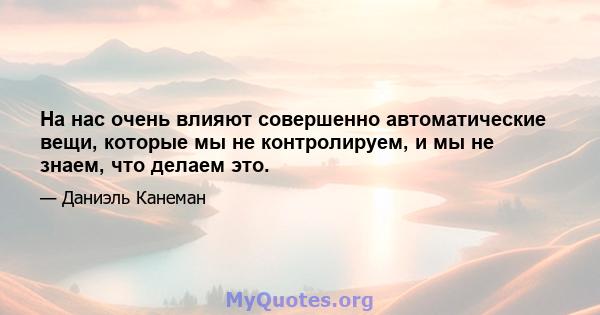 На нас очень влияют совершенно автоматические вещи, которые мы не контролируем, и мы не знаем, что делаем это.