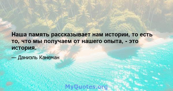 Наша память рассказывает нам истории, то есть то, что мы получаем от нашего опыта, - это история.