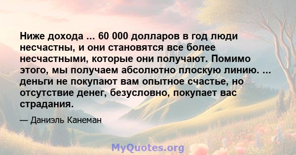 Ниже дохода ... 60 000 долларов в год люди несчастны, и они становятся все более несчастными, которые они получают. Помимо этого, мы получаем абсолютно плоскую линию. ... деньги не покупают вам опытное счастье, но