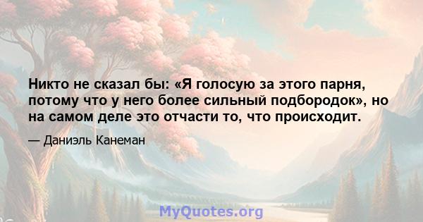 Никто не сказал бы: «Я голосую за этого парня, потому что у него более сильный подбородок», но на самом деле это отчасти то, что происходит.