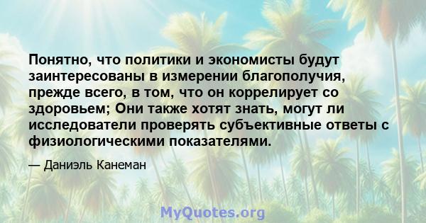 Понятно, что политики и экономисты будут заинтересованы в измерении благополучия, прежде всего, в том, что он коррелирует со здоровьем; Они также хотят знать, могут ли исследователи проверять субъективные ответы с