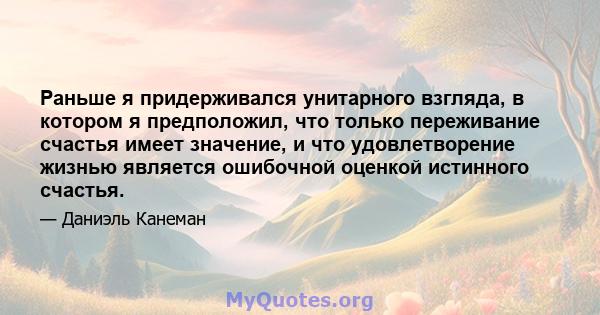 Раньше я придерживался унитарного взгляда, в котором я предположил, что только переживание счастья имеет значение, и что удовлетворение жизнью является ошибочной оценкой истинного счастья.