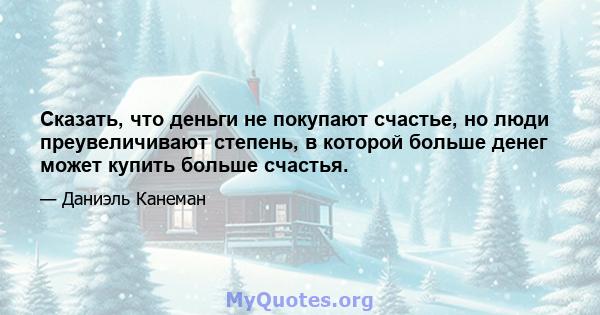 Сказать, что деньги не покупают счастье, но люди преувеличивают степень, в которой больше денег может купить больше счастья.