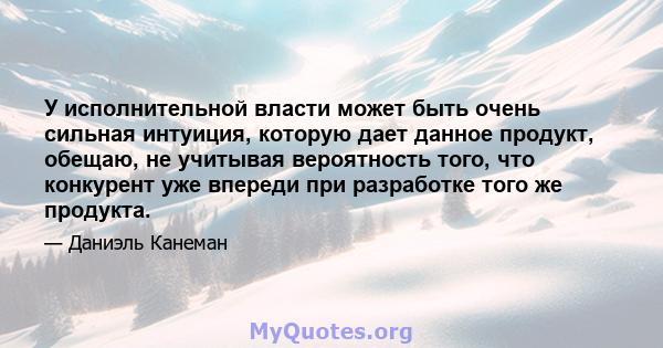 У исполнительной власти может быть очень сильная интуиция, которую дает данное продукт, обещаю, не учитывая вероятность того, что конкурент уже впереди при разработке того же продукта.