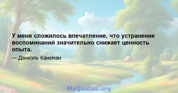 У меня сложилось впечатление, что устранение воспоминаний значительно снижает ценность опыта.