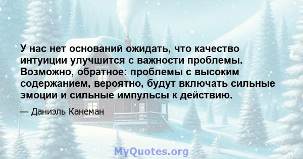 У нас нет оснований ожидать, что качество интуиции улучшится с важности проблемы. Возможно, обратное: проблемы с высоким содержанием, вероятно, будут включать сильные эмоции и сильные импульсы к действию.