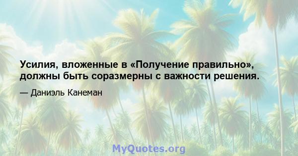 Усилия, вложенные в «Получение правильно», должны быть соразмерны с важности решения.