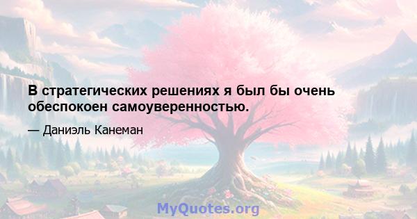 В стратегических решениях я был бы очень обеспокоен самоуверенностью.