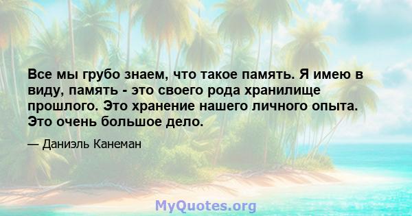 Все мы грубо знаем, что такое память. Я имею в виду, память - это своего рода хранилище прошлого. Это хранение нашего личного опыта. Это очень большое дело.