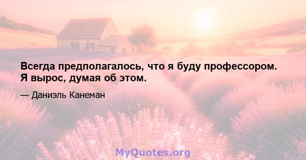 Всегда предполагалось, что я буду профессором. Я вырос, думая об этом.