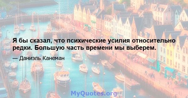 Я бы сказал, что психические усилия относительно редки. Большую часть времени мы выберем.