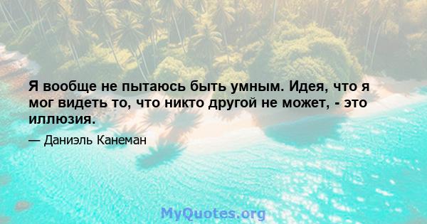 Я вообще не пытаюсь быть умным. Идея, что я мог видеть то, что никто другой не может, - это иллюзия.