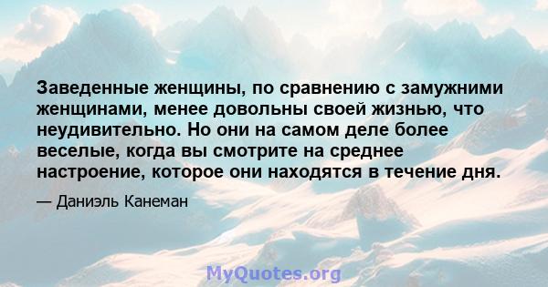 Заведенные женщины, по сравнению с замужними женщинами, менее довольны своей жизнью, что неудивительно. Но они на самом деле более веселые, когда вы смотрите на среднее настроение, которое они находятся в течение дня.