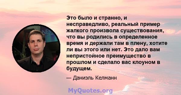 Это было и странно, и несправедливо, реальный пример жалкого произвола существования, что вы родились в определенное время и держали там в плену, хотите ли вы этого или нет. Это дало вам непристойное преимущество в