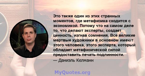 Это также один из этих странных моментов, где метафизика сходится с экономикой. Потому что на самом деле то, что делают эксперты, создает ценность, изгнав сомнения. Все великие мертвые художники в основном имеют этого