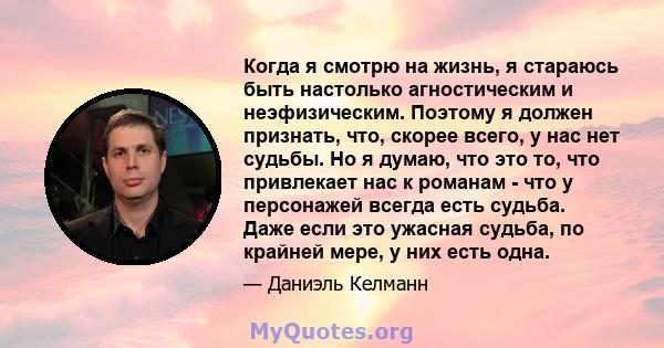 Когда я смотрю на жизнь, я стараюсь быть настолько агностическим и неэфизическим. Поэтому я должен признать, что, скорее всего, у нас нет судьбы. Но я думаю, что это то, что привлекает нас к романам - что у персонажей