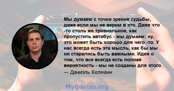 Мы думаем с точки зрения судьбы, даже если мы не верим в это. Даже что -то столь же тривиальное, как пропустить автобус - мы думаем: ну, это может быть хорошо для чего -то. У нас всегда есть эта мысль, как бы мы ни