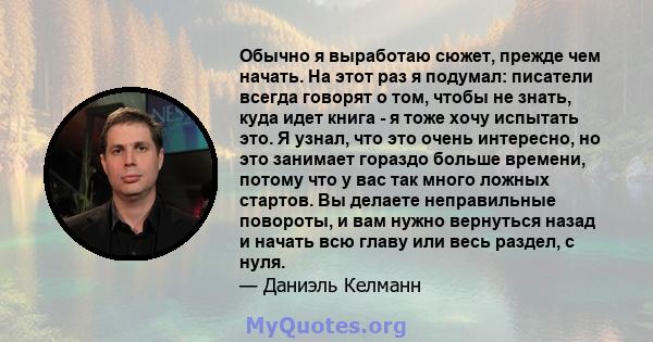 Обычно я выработаю сюжет, прежде чем начать. На этот раз я подумал: писатели всегда говорят о том, чтобы не знать, куда идет книга - я тоже хочу испытать это. Я узнал, что это очень интересно, но это занимает гораздо