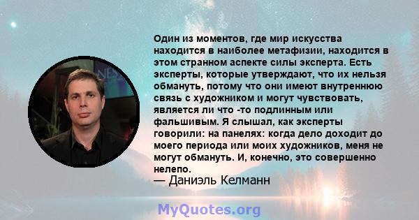 Один из моментов, где мир искусства находится в наиболее метафизии, находится в этом странном аспекте силы эксперта. Есть эксперты, которые утверждают, что их нельзя обмануть, потому что они имеют внутреннюю связь с