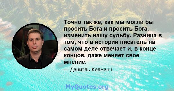 Точно так же, как мы могли бы просить Бога и просить Бога, изменить нашу судьбу. Разница в том, что в истории писатель на самом деле отвечает и, в конце концов, даже меняет свое мнение.