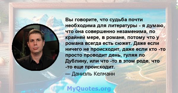 Вы говорите, что судьба почти необходима для литературы - я думаю, что она совершенно незаменима, по крайней мере, в романе, потому что у романа всегда есть сюжет. Даже если ничего не происходит, даже если кто -то