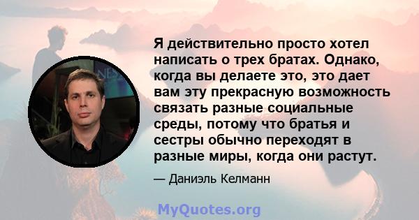 Я действительно просто хотел написать о трех братах. Однако, когда вы делаете это, это дает вам эту прекрасную возможность связать разные социальные среды, потому что братья и сестры обычно переходят в разные миры,