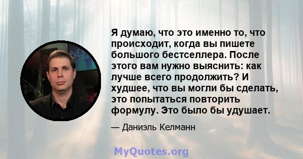 Я думаю, что это именно то, что происходит, когда вы пишете большого бестселлера. После этого вам нужно выяснить: как лучше всего продолжить? И худшее, что вы могли бы сделать, это попытаться повторить формулу. Это было 