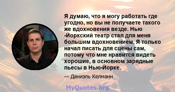 Я думаю, что я могу работать где угодно, но вы не получаете такого же вдохновения везде. Нью -Йоркский театр стал для меня большим вдохновением. Я только начал писать для сцены сам, потому что мне нравится видеть