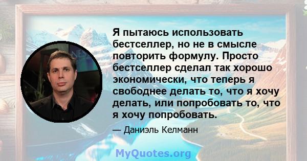 Я пытаюсь использовать бестселлер, но не в смысле повторить формулу. Просто бестселлер сделал так хорошо экономически, что теперь я свободнее делать то, что я хочу делать, или попробовать то, что я хочу попробовать.