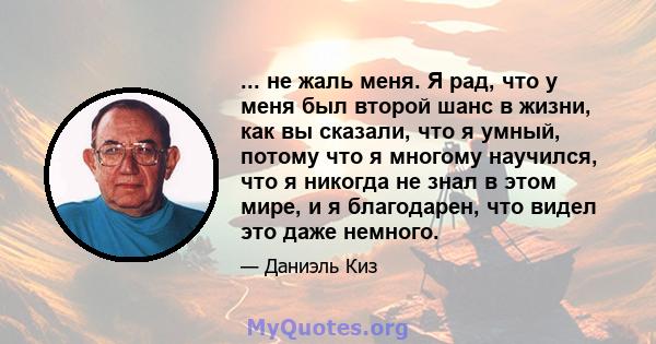 ... не жаль меня. Я рад, что у меня был второй шанс в жизни, как вы сказали, что я умный, потому что я многому научился, что я никогда не знал в этом мире, и я благодарен, что видел это даже немного.