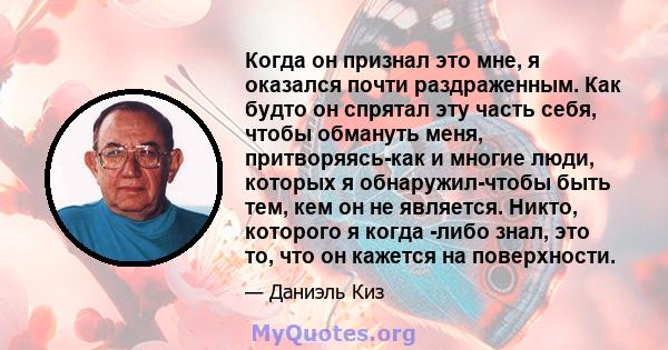 Когда он признал это мне, я оказался почти раздраженным. Как будто он спрятал эту часть себя, чтобы обмануть меня, притворяясь-как и многие люди, которых я обнаружил-чтобы быть тем, кем он не является. Никто, которого я 