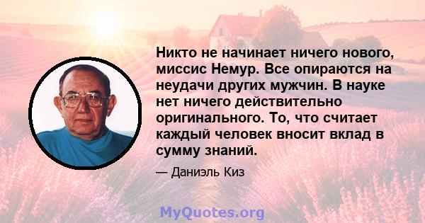 Никто не начинает ничего нового, миссис Немур. Все опираются на неудачи других мужчин. В науке нет ничего действительно оригинального. То, что считает каждый человек вносит вклад в сумму знаний.