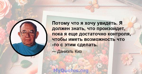 Потому что я хочу увидеть. Я должен знать, что произойдет, пока я еще достаточно контроля, чтобы иметь возможность что -то с этим сделать.